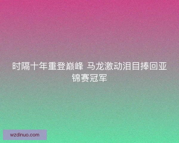 时隔十年重登巅峰 马龙激动泪目捧回亚锦赛冠军