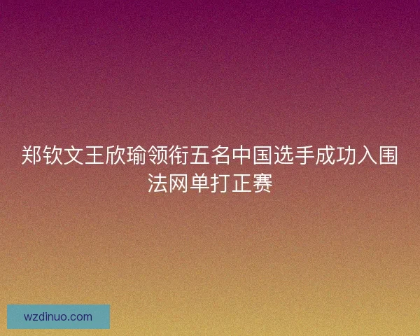 郑钦文王欣瑜领衔五名中国选手成功入围法网单打正赛